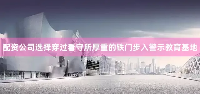 配资公司选择穿过看守所厚重的铁门步入警示教育基地