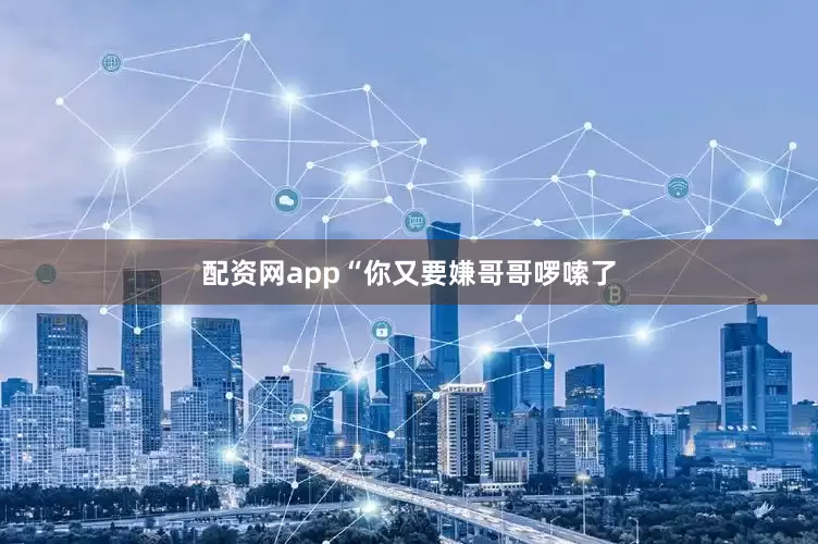 配资网app“你又要嫌哥哥啰嗦了