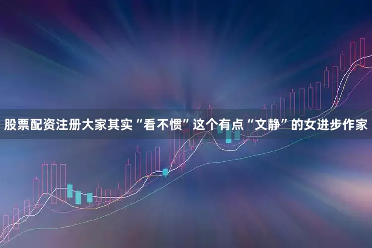股票配资注册大家其实“看不惯”这个有点“文静”的女进步作家