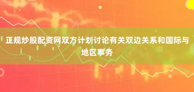 正规炒股配资网双方计划讨论有关双边关系和国际与地区事务