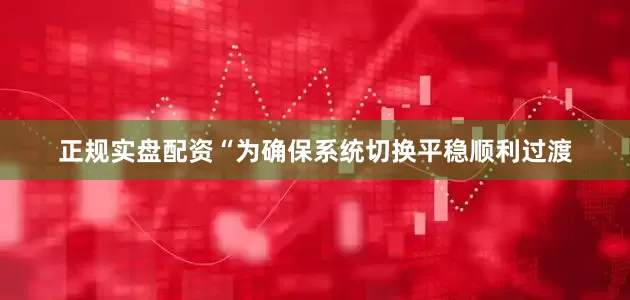 正规实盘配资　　“为确保系统切换平稳顺利过渡