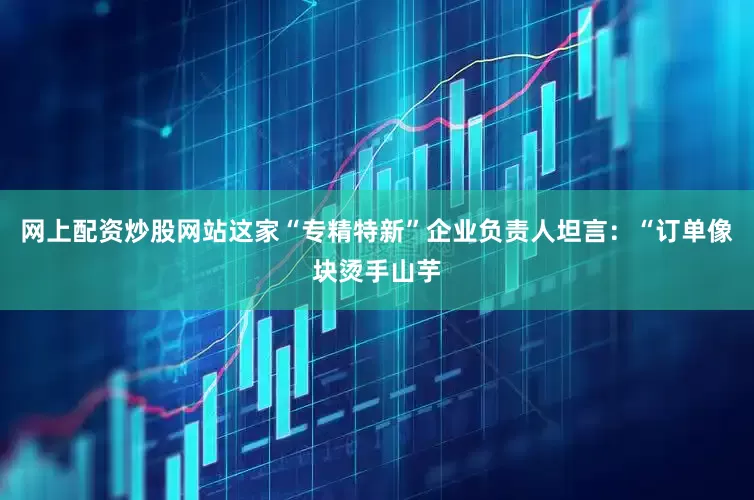 网上配资炒股网站这家“专精特新”企业负责人坦言：“订单像块烫手山芋