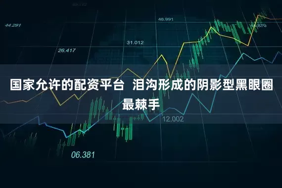 国家允许的配资平台  泪沟形成的阴影型黑眼圈最棘手