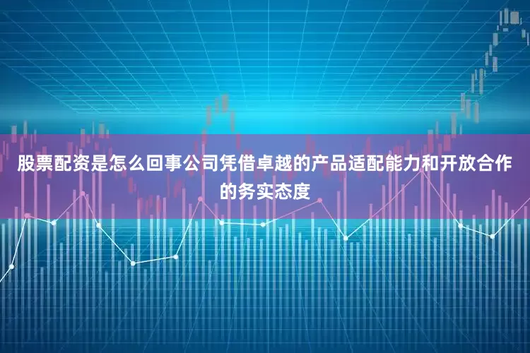 股票配资是怎么回事公司凭借卓越的产品适配能力和开放合作的务实态度